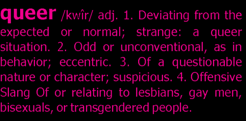 queer /kwîr/ adj. 1. Deviating from the expectes or normal; strange: a queer situation. 2. Odd or unconventional, as in behavior; eccentric. 3. Of a questionable nature or character; suspicious. 4. Offensive Slang Of or relating to lesbians, gay men, bisexuals, or transgendered people.